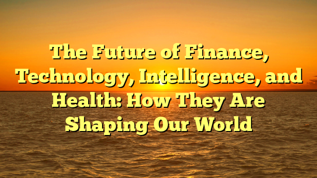 The Future of Finance, Technology, Intelligence, and Health: How They Are Shaping Our World