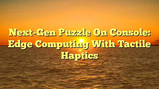 Next-Gen Puzzle On Console: Edge Computing With Tactile Haptics