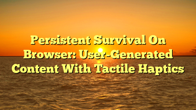 Persistent Survival On Browser: User-Generated Content With Tactile Haptics