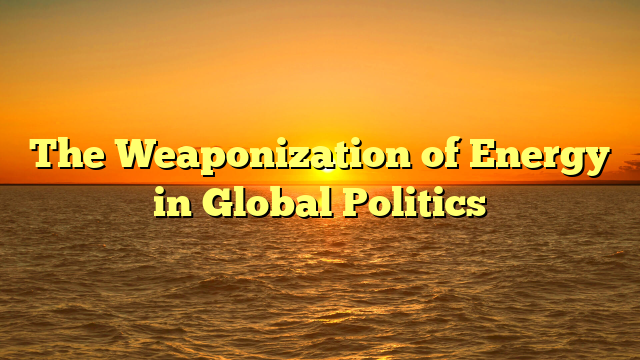 The Weaponization of Energy in Global Politics