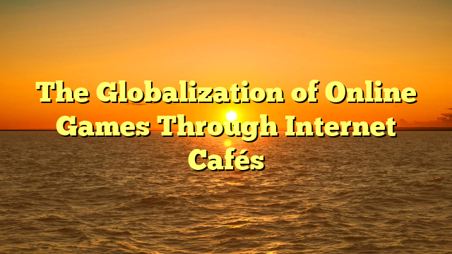 The Globalization of Online Games Through Internet Cafés