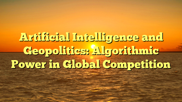 Artificial Intelligence and Geopolitics: Algorithmic Power in Global Competition