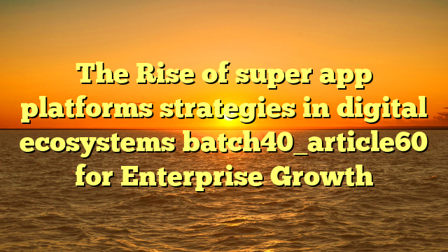 The Rise of super app platforms strategies in digital ecosystems batch40_article60 for Enterprise Growth